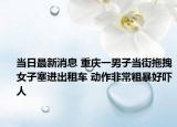 當(dāng)日最新消息 重慶一男子當(dāng)街拖拽女子塞進(jìn)出租車(chē) 動(dòng)作非常粗暴好嚇人
