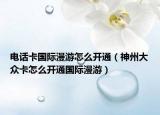 電話卡國際漫游怎么開通（神州大眾卡怎么開通國際漫游）