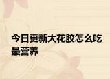 今日更新大花膠怎么吃最營養(yǎng)