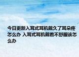 今日更新入耳式耳機戴久了耳朵疼怎么辦 入耳式耳機戴著不舒服該怎么辦