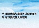 當日最新消息 房貸可以異地面簽嗎 可以委托他人辦理嗎