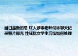 當(dāng)日最新消息 遼大涉事老師何林聊天記錄照片曝光 性騷擾女學(xué)生后續(xù)如何處理