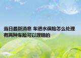 當(dāng)日最新消息 車進(jìn)水保險(xiǎn)怎么處理 有兩種車險(xiǎn)可以理賠的