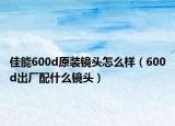 佳能600d原裝鏡頭怎么樣（600d出廠配什么鏡頭）