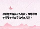 等啊等青春變成魚尾紋（等等等等等等等等等青春變成魚尾紋）