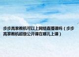 步步高家教機(jī)可以上網(wǎng)絡(luò)直播課嗎（步步高家教機(jī)超級(jí)公開課在哪兒上課）