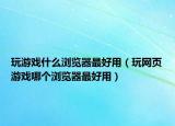 玩游戲什么瀏覽器最好用（玩網(wǎng)頁游戲哪個瀏覽器最好用）
