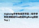 bigbang李孝利綜藝節(jié)目（和李孝利在演唱會Kiss的是BigBang里的Top）