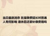 當(dāng)日最新消息 醫(yī)保繳費延長對普通人有何影響 退休后還要補(bǔ)繳費用嗎
