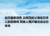 當(dāng)日最新消息 吳阿萍的父母是日本人的后裔嗎 其真人相片曝光去過(guò)日本嗎