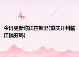 今日更新臨江在哪里(重慶開州臨江鎮(zhèn)窮嗎)