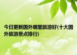 今日更新國外哪里旅游好(十大國外旅游景點排行)