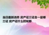 當(dāng)日最新消息 房產(chǎn)證三證合一是哪三證 房產(chǎn)證什么時(shí)候那
