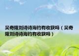 吳奇隆劉詩詩海釣有收獲嗎（吳奇隆劉詩詩海釣有收獲嗎）