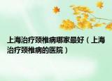 上海治療頸椎病哪家最好（上海治療頸椎病的醫(yī)院）