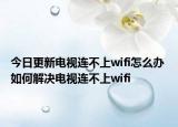 今日更新電視連不上wifi怎么辦 如何解決電視連不上wifi