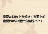 索愛(ài)w830c上市價(jià)格（市面上的索愛(ài)W850c是什么價(jià)錢(qián)????）