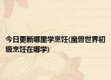 今日更新哪里學(xué)烹飪(魔獸世界初級烹飪在哪學(xué))
