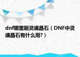 dnf哪里刷靈魂晶石（DNF中靈魂晶石有什么用?）