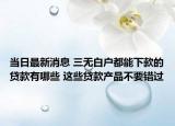 當日最新消息 三無白戶都能下款的貸款有哪些 這些貸款產(chǎn)品不要錯過