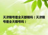 天津限號是全天都限嗎（天津限號是全天限號嗎）