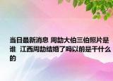 當(dāng)日最新消息 周劼大伯三伯照片是誰(shuí)  江西周劼結(jié)婚了嗎以前是干什么的