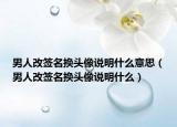 男人改簽名換頭像說明什么意思（男人改簽名換頭像說明什么）
