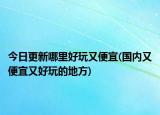 今日更新哪里好玩又便宜(國(guó)內(nèi)又便宜又好玩的地方)