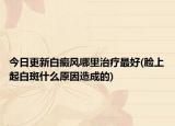 今日更新白癜風(fēng)哪里治療最好(臉上起白斑什么原因造成的)