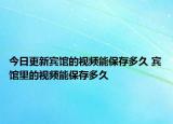 今日更新賓館的視頻能保存多久 賓館里的視頻能保存多久