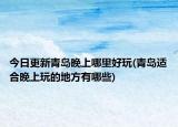 今日更新青島晚上哪里好玩(青島適合晚上玩的地方有哪些)