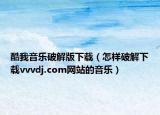酷我音樂破解版下載（怎樣破解下載vvvdj.com網(wǎng)站的音樂）