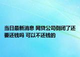 當(dāng)日最新消息 網(wǎng)貸公司倒閉了還要還錢嗎 可以不還錢的