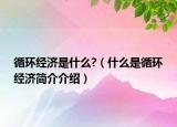 循環(huán)經(jīng)濟(jì)是什么?（什么是循環(huán)經(jīng)濟(jì)簡介介紹）