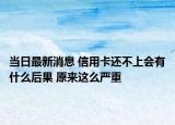 當(dāng)日最新消息 信用卡還不上會(huì)有什么后果 原來(lái)這么嚴(yán)重
