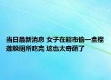 當(dāng)日最新消息 女子在超市偷一盒榴蓮躲廁所吃完 這也太奇葩了