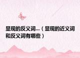 顯現(xiàn)的反義詞...（顯現(xiàn)的近義詞和反義詞有哪些）