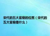 宋代的五大官窯的位置（宋代的五大官窯是什么）
