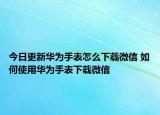 今日更新華為手表怎么下載微信 如何使用華為手表下載微信