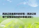 西游記里最喜歡的妖怪（西游記里哪個(gè)妖怪留給你的印象最深刻）