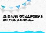 當日最新消息 谷歌因壟斷在俄羅斯被罰 罰款金額3420萬美元