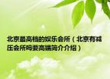 北京最高檔的娛樂會(huì)所（北京有減壓會(huì)所嗎要高端簡介介紹）