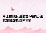今日更新朋友圈發(fā)圖不模糊方法 朋友圈如何發(fā)圖不模糊