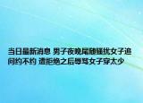 當(dāng)日最新消息 男子夜晚尾隨騷擾女子追問約不約 遭拒絕之后辱罵女子穿太少