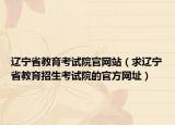 遼寧省教育考試院官網(wǎng)站（求遼寧省教育招生考試院的官方網(wǎng)址）
