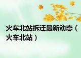 火車北站拆遷最新動(dòng)態(tài)（火車北站）