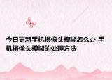 今日更新手機(jī)攝像頭模糊怎么辦 手機(jī)攝像頭模糊的處理方法