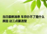 當(dāng)日最新消息 車貸辦不了是什么原因 這三點(diǎn)要清楚