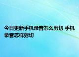 今日更新手機錄音怎么剪切 手機錄音怎樣剪切