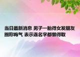 當(dāng)日最新消息 男子一胎得女發(fā)朋友圈稱晦氣 表示連名字都懶得取